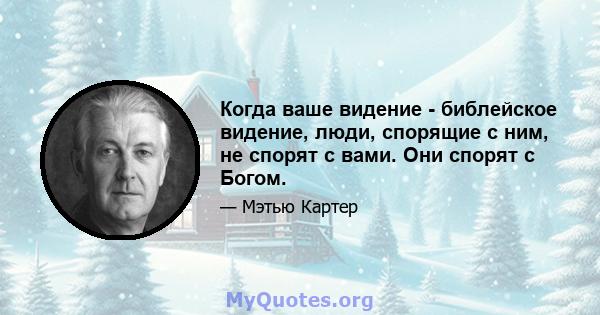 Когда ваше видение - библейское видение, люди, спорящие с ним, не спорят с вами. Они спорят с Богом.