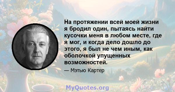 На протяжении всей моей жизни я бродил один, пытаясь найти кусочки меня в любом месте, где я мог, и когда дело дошло до этого, я был не чем иным, как оболочкой упущенных возможностей.