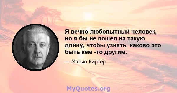 Я вечно любопытный человек, но я бы не пошел на такую ​​длину, чтобы узнать, каково это быть кем -то другим.