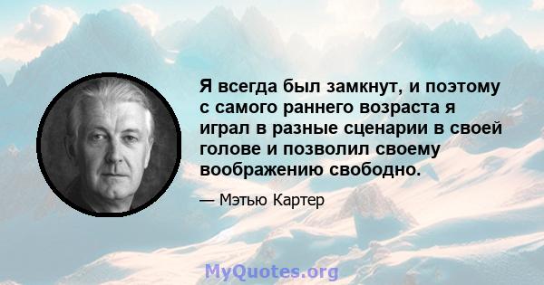 Я всегда был замкнут, и поэтому с самого раннего возраста я играл в разные сценарии в своей голове и позволил своему воображению свободно.