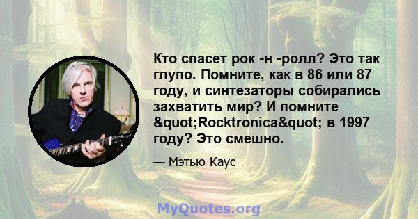 Кто спасет рок -н -ролл? Это так глупо. Помните, как в 86 или 87 году, и синтезаторы собирались захватить мир? И помните "Rocktronica" в 1997 году? Это смешно.