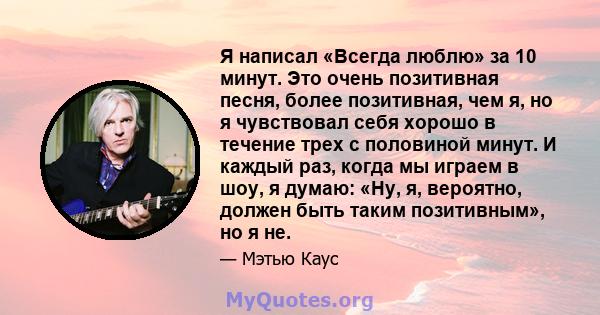 Я написал «Всегда люблю» за 10 минут. Это очень позитивная песня, более позитивная, чем я, но я чувствовал себя хорошо в течение трех с половиной минут. И каждый раз, когда мы играем в шоу, я думаю: «Ну, я, вероятно,