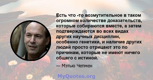 Есть что -то возмутительное в таком огромном количестве доказательств, которые собираются вместе, а затем подтверждаются во всех видах других научных дисциплин, особенно генетики, и наличие других людей просто отрицают