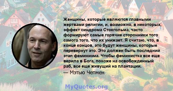 Женщины, которые являются главными жертвами религии, и, возможно, в некоторых, эффект синдрома Стокгольма, часто формируют самые горячие сторонники того самого того, что их унижает. Я считаю, что, в конце концов, это