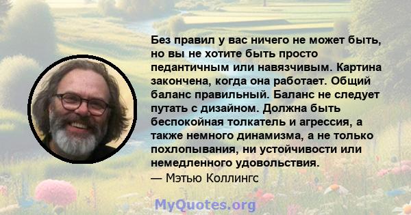 Без правил у вас ничего не может быть, но вы не хотите быть просто педантичным или навязчивым. Картина закончена, когда она работает. Общий баланс правильный. Баланс не следует путать с дизайном. Должна быть беспокойная 