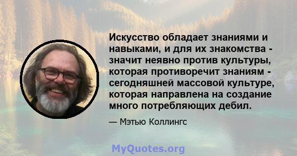 Искусство обладает знаниями и навыками, и для их знакомства - значит неявно против культуры, которая противоречит знаниям - сегодняшней массовой культуре, которая направлена ​​на создание много потребляющих дебил.