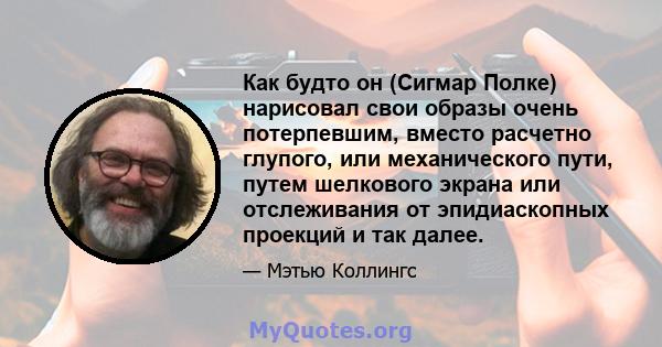 Как будто он (Сигмар Полке) нарисовал свои образы очень потерпевшим, вместо расчетно глупого, или механического пути, путем шелкового экрана или отслеживания от эпидиаскопных проекций и так далее.