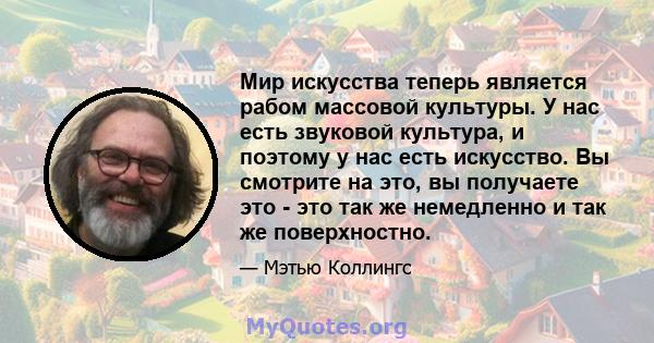 Мир искусства теперь является рабом массовой культуры. У нас есть звуковой культура, и поэтому у нас есть искусство. Вы смотрите на это, вы получаете это - это так же немедленно и так же поверхностно.