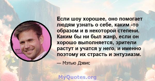 Если шоу хорошее, оно помогает людям узнать о себе, каким -то образом и в некоторой степени. Каким бы ни был жанр, если он хорошо выполняется, зрители растут и учатся у него, и именно поэтому их страсть и энтузиазм.