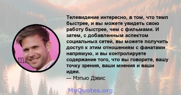 Телевидение интересно, в том, что темп быстрее, и вы можете увидеть свою работу быстрее, чем с фильмами. И затем, с добавленным аспектом социальных сетей, вы можете получить доступ к этим отношениям с фанатами напрямую, 