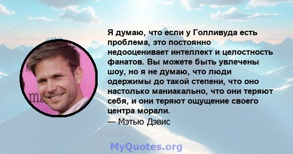 Я думаю, что если у Голливуда есть проблема, это постоянно недооценивает интеллект и целостность фанатов. Вы можете быть увлечены шоу, но я не думаю, что люди одержимы до такой степени, что оно настолько маниакально,