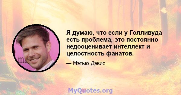 Я думаю, что если у Голливуда есть проблема, это постоянно недооценивает интеллект и целостность фанатов.