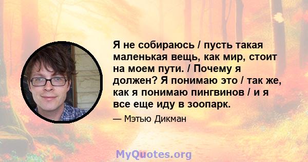 Я не собираюсь / пусть такая маленькая вещь, как мир, стоит на моем пути. / Почему я должен? Я понимаю это / так же, как я понимаю пингвинов / и я все еще иду в зоопарк.