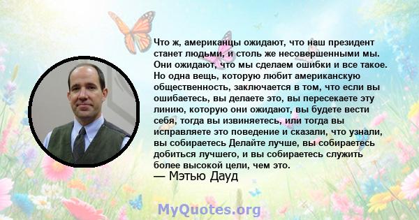 Что ж, американцы ожидают, что наш президент станет людьми, и столь же несовершенными мы. Они ожидают, что мы сделаем ошибки и все такое. Но одна вещь, которую любит американскую общественность, заключается в том, что