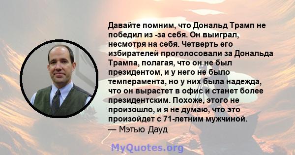 Давайте помним, что Дональд Трамп не победил из -за себя. Он выиграл, несмотря на себя. Четверть его избирателей проголосовали за Дональда Трампа, полагая, что он не был президентом, и у него не было темперамента, но у