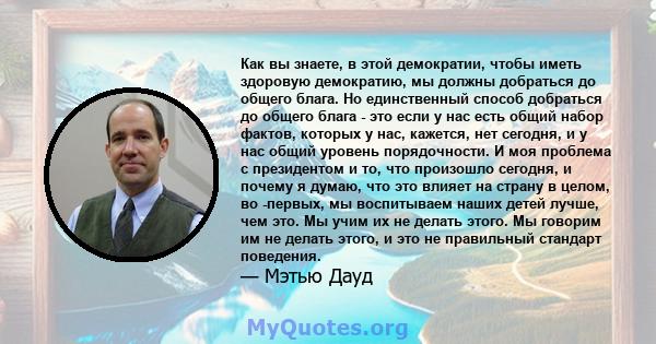 Как вы знаете, в этой демократии, чтобы иметь здоровую демократию, мы должны добраться до общего блага. Но единственный способ добраться до общего блага - это если у нас есть общий набор фактов, которых у нас, кажется,