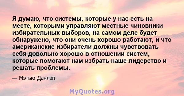 Я думаю, что системы, которые у нас есть на месте, которыми управляют местные чиновники избирательных выборов, на самом деле будет обнаружено, что они очень хорошо работают, и что американские избиратели должны