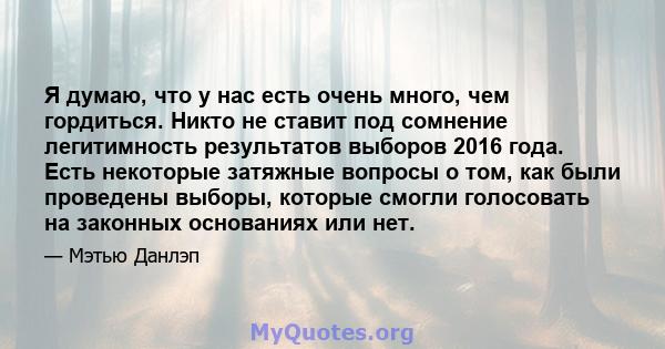 Я думаю, что у нас есть очень много, чем гордиться. Никто не ставит под сомнение легитимность результатов выборов 2016 года. Есть некоторые затяжные вопросы о том, как были проведены выборы, которые смогли голосовать на 