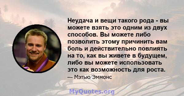 Неудача и вещи такого рода - вы можете взять это одним из двух способов. Вы можете либо позволить этому причинить вам боль и действительно повлиять на то, как вы живете в будущем, либо вы можете использовать это как