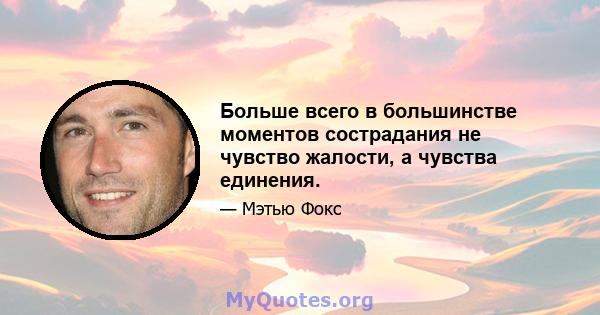 Больше всего в большинстве моментов сострадания не чувство жалости, а чувства единения.