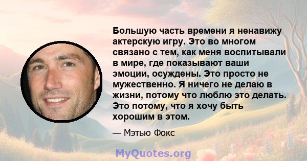 Большую часть времени я ненавижу актерскую игру. Это во многом связано с тем, как меня воспитывали в мире, где показывают ваши эмоции, осуждены. Это просто не мужественно. Я ничего не делаю в жизни, потому что люблю это 