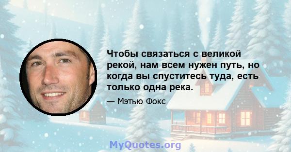 Чтобы связаться с великой рекой, нам всем нужен путь, но когда вы спуститесь туда, есть только одна река.