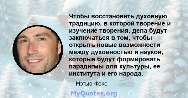 Чтобы восстановить духовную традицию, в которой творение и изучение творения, дела будут заключаться в том, чтобы открыть новые возможности между духовностью и наукой, которые будут формировать парадигмы для культуры,