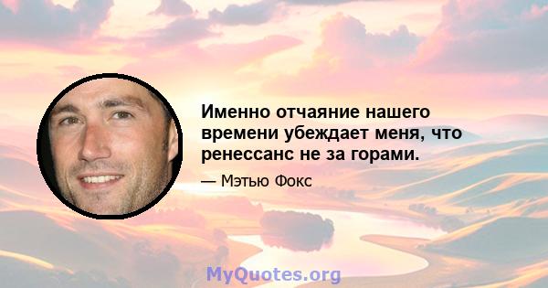 Именно отчаяние нашего времени убеждает меня, что ренессанс не за горами.