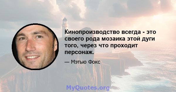 Кинопроизводство всегда - это своего рода мозаика этой дуги того, через что проходит персонаж.