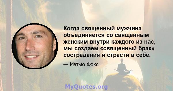 Когда священный мужчина объединяется со священным женским внутри каждого из нас, мы создаем «священный брак» сострадания и страсти в себе.