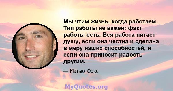 Мы чтим жизнь, когда работаем. Тип работы не важен: факт работы есть. Вся работа питает душу, если она честна и сделана в меру наших способностей, и если она приносит радость другим.