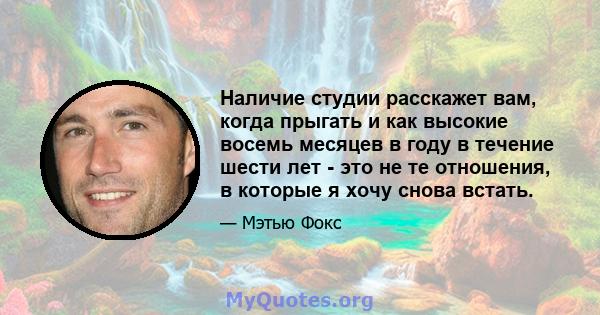 Наличие студии расскажет вам, когда прыгать и как высокие восемь месяцев в году в течение шести лет - это не те отношения, в которые я хочу снова встать.