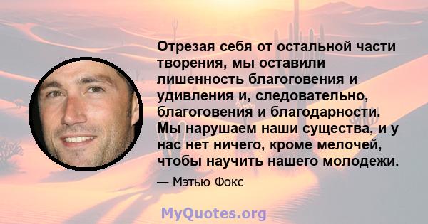 Отрезая себя от остальной части творения, мы оставили лишенность благоговения и удивления и, следовательно, благоговения и благодарности. Мы нарушаем наши существа, и у нас нет ничего, кроме мелочей, чтобы научить