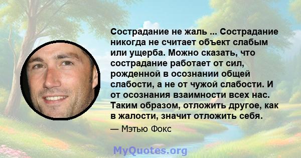 Сострадание не жаль ... Сострадание никогда не считает объект слабым или ущерба. Можно сказать, что сострадание работает от сил, рожденной в осознании общей слабости, а не от чужой слабости. И от осознания взаимности