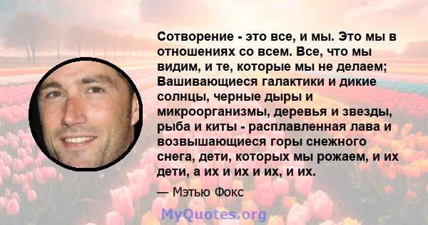 Сотворение - это все, и мы. Это мы в отношениях со всем. Все, что мы видим, и те, которые мы не делаем; Вашивающиеся галактики и дикие солнцы, черные дыры и микроорганизмы, деревья и звезды, рыба и киты - расплавленная