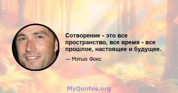 Сотворение - это все пространство, все время - все прошлое, настоящее и будущее.