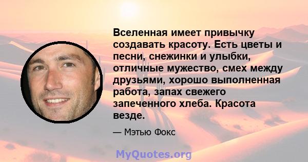 Вселенная имеет привычку создавать красоту. Есть цветы и песни, снежинки и улыбки, отличные мужество, смех между друзьями, хорошо выполненная работа, запах свежего запеченного хлеба. Красота везде.