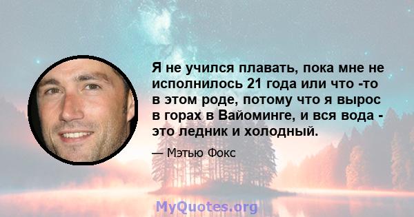 Я не учился плавать, пока мне не исполнилось 21 года или что -то в этом роде, потому что я вырос в горах в Вайоминге, и вся вода - это ледник и холодный.