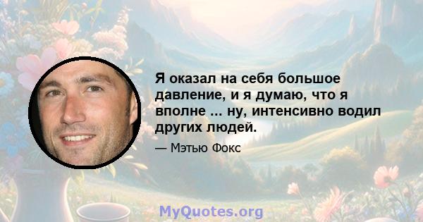 Я оказал на себя большое давление, и я думаю, что я вполне ... ну, интенсивно водил других людей.