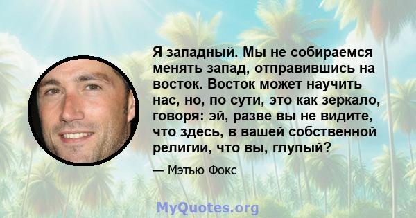 Я западный. Мы не собираемся менять запад, отправившись на восток. Восток может научить нас, но, по сути, это как зеркало, говоря: эй, разве вы не видите, что здесь, в вашей собственной религии, что вы, глупый?