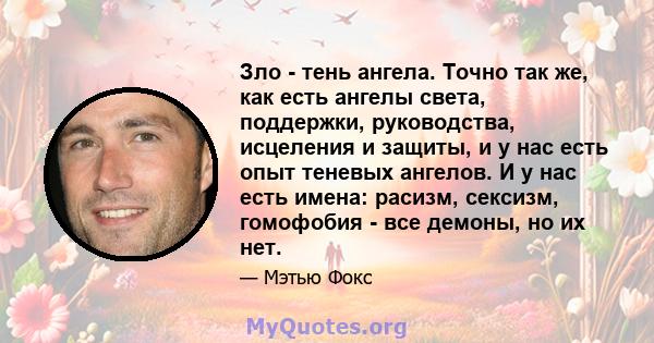 Зло - тень ангела. Точно так же, как есть ангелы света, поддержки, руководства, исцеления и защиты, и у нас есть опыт теневых ангелов. И у нас есть имена: расизм, сексизм, гомофобия - все демоны, но их нет.