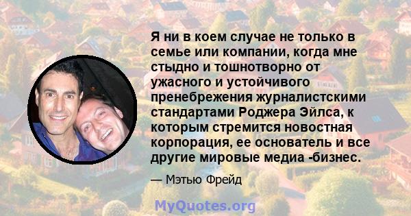 Я ни в коем случае не только в семье или компании, когда мне стыдно и тошнотворно от ужасного и устойчивого пренебрежения журналистскими стандартами Роджера Эйлса, к которым стремится новостная корпорация, ее основатель 