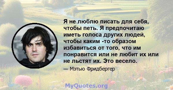 Я не люблю писать для себя, чтобы петь. Я предпочитаю иметь голоса других людей, чтобы каким -то образом избавиться от того, что им понравится или не любит их или не льстят их. Это весело.