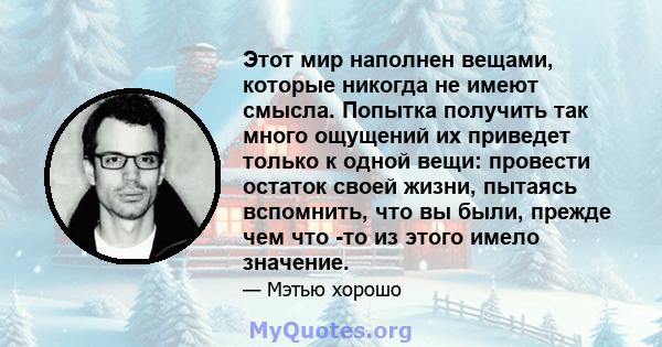 Этот мир наполнен вещами, которые никогда не имеют смысла. Попытка получить так много ощущений их приведет только к одной вещи: провести остаток своей жизни, пытаясь вспомнить, что вы были, прежде чем что -то из этого