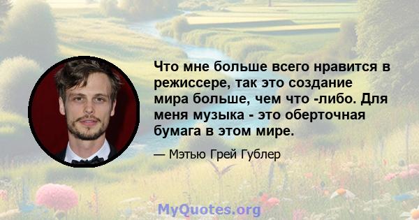 Что мне больше всего нравится в режиссере, так это создание мира больше, чем что -либо. Для меня музыка - это оберточная бумага в этом мире.