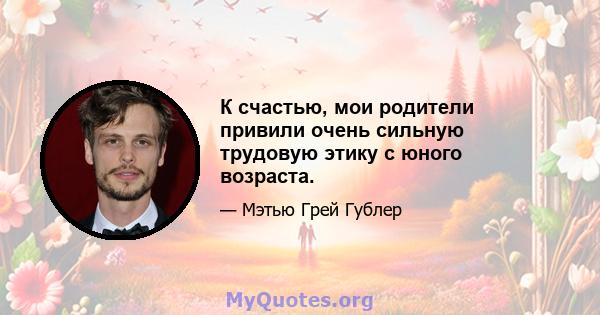 К счастью, мои родители привили очень сильную трудовую этику с юного возраста.