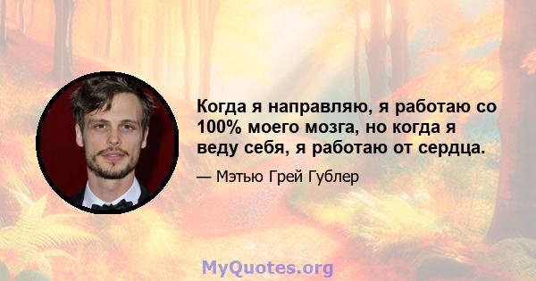 Когда я направляю, я работаю со 100% моего мозга, но когда я веду себя, я работаю от сердца.