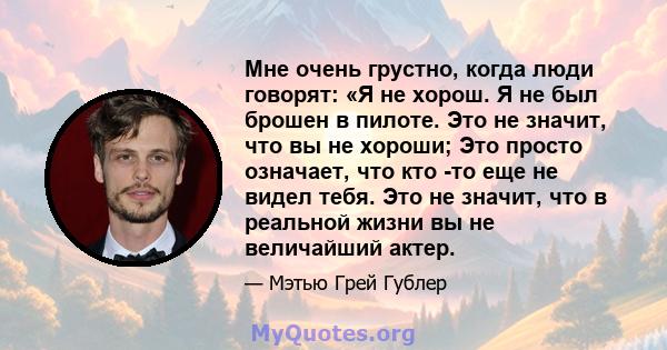 Мне очень грустно, когда люди говорят: «Я не хорош. Я не был брошен в пилоте. Это не значит, что вы не хороши; Это просто означает, что кто -то еще не видел тебя. Это не значит, что в реальной жизни вы не величайший