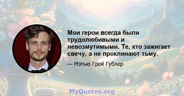 Мои герои всегда были трудолюбивыми и невозмутимыми. Те, кто зажигает свечу, а не проклинают тьму.