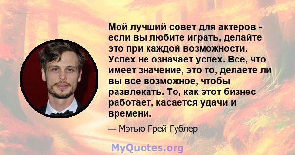 Мой лучший совет для актеров - если вы любите играть, делайте это при каждой возможности. Успех не означает успех. Все, что имеет значение, это то, делаете ли вы все возможное, чтобы развлекать. То, как этот бизнес